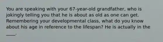 You are speaking with your 67-year-old grandfather, who is jokingly telling you that he is about as old as one can get. Remembering your developmental class, what do you know about his age in reference to the lifespan? He is actually in the ____.