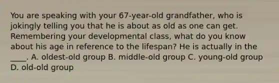 You are speaking with your 67-year-old grandfather, who is jokingly telling you that he is about as old as one can get. Remembering your developmental class, what do you know about his age in reference to the lifespan? He is actually in the ____. A. oldest-old group B. middle-old group C. young-old group D. old-old group