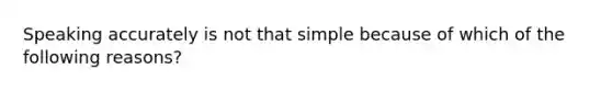 Speaking accurately is not that simple because of which of the following reasons?