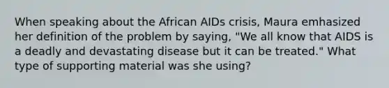 When speaking about the African AIDs crisis, Maura emhasized her definition of the problem by saying, "We all know that AIDS is a deadly and devastating disease but it can be treated." What type of supporting material was she using?