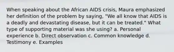 When speaking about the African AIDS crisis, Maura emphasized her definition of the problem by saying, "We all know that AIDS is a deadly and devastating disease, but it can be treated." What type of supporting material was she using? a. Personal experience b. Direct observation c. Common knowledge d. Testimony e. Examples