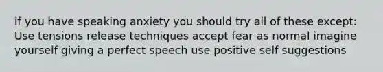 if you have speaking anxiety you should try all of these except: Use tensions release techniques accept fear as normal imagine yourself giving a perfect speech use positive self suggestions