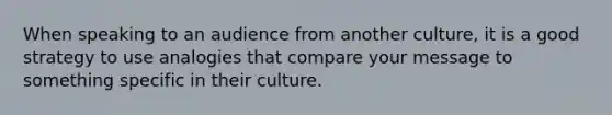 When speaking to an audience from another culture, it is a good strategy to use analogies that compare your message to something specific in their culture.