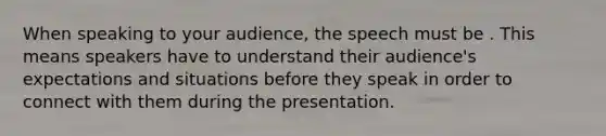 When speaking to your audience, the speech must be . This means speakers have to understand their audience's expectations and situations before they speak in order to connect with them during the presentation.