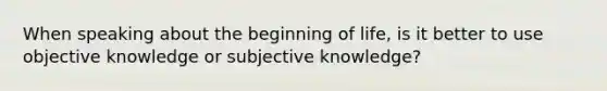 When speaking about the beginning of life, is it better to use objective knowledge or subjective knowledge?