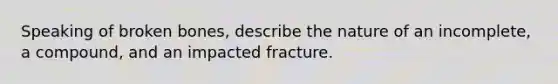 Speaking of broken bones, describe the nature of an incomplete, a compound, and an impacted fracture.