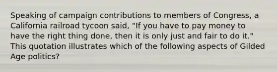 Speaking of campaign contributions to members of Congress, a California railroad tycoon said, "If you have to pay money to have the right thing done, then it is only just and fair to do it." This quotation illustrates which of the following aspects of Gilded Age politics?