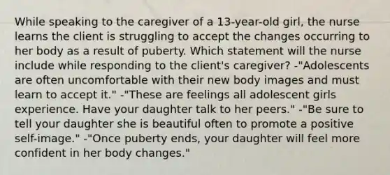 While speaking to the caregiver of a 13-year-old girl, the nurse learns the client is struggling to accept the changes occurring to her body as a result of puberty. Which statement will the nurse include while responding to the client's caregiver? -"Adolescents are often uncomfortable with their new body images and must learn to accept it." -"These are feelings all adolescent girls experience. Have your daughter talk to her peers." -"Be sure to tell your daughter she is beautiful often to promote a positive self-image." -"Once puberty ends, your daughter will feel more confident in her body changes."