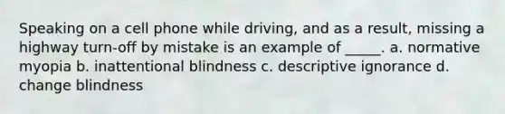 Speaking on a cell phone while driving, and as a result, missing a highway turn-off by mistake is an example of _____. a. normative myopia b. inattentional blindness c. descriptive ignorance d. change blindness