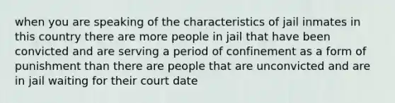 when you are speaking of the characteristics of jail inmates in this country there are more people in jail that have been convicted and are serving a period of confinement as a form of punishment than there are people that are unconvicted and are in jail waiting for their court date