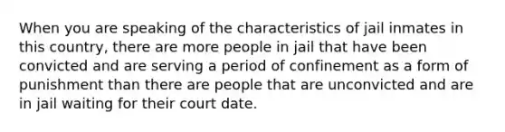 When you are speaking of the characteristics of jail inmates in this country, there are more people in jail that have been convicted and are serving a period of confinement as a form of punishment than there are people that are unconvicted and are in jail waiting for their court date.