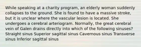 While speaking at a charity program, an elderly woman suddenly collapses to the ground. She is found to have a massive stroke, but it is unclear where the vascular lesion is located. She undergoes a cerebral arteriogram. Normally, the great cerebral vein of Galen drains directly into which of the following sinuses? Straight sinus Superior sagittal sinus Cavernous sinus Transverse sinus Inferior sagittal sinus