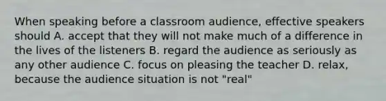 When speaking before a classroom audience, effective speakers should A. accept that they will not make much of a difference in the lives of the listeners B. regard the audience as seriously as any other audience C. focus on pleasing the teacher D. relax, because the audience situation is not "real"