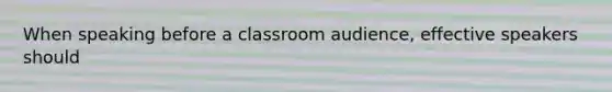 When speaking before a classroom audience, effective speakers should