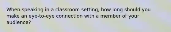 When speaking in a classroom setting, how long should you make an eye-to-eye connection with a member of your audience?