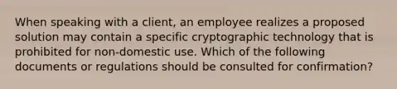 When speaking with a client, an employee realizes a proposed solution may contain a specific cryptographic technology that is prohibited for non-domestic use. Which of the following documents or regulations should be consulted for confirmation?