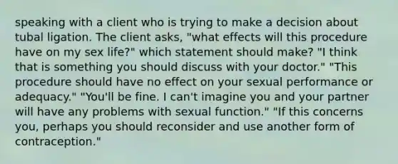 speaking with a client who is trying to make a decision about tubal ligation. The client asks, "what effects will this procedure have on my sex life?" which statement should make? "I think that is something you should discuss with your doctor." "This procedure should have no effect on your sexual performance or adequacy." "You'll be fine. I can't imagine you and your partner will have any problems with sexual function." "If this concerns you, perhaps you should reconsider and use another form of contraception."