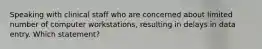 Speaking with clinical staff who are concerned about limited number of computer workstations, resulting in delays in data entry. Which statement?