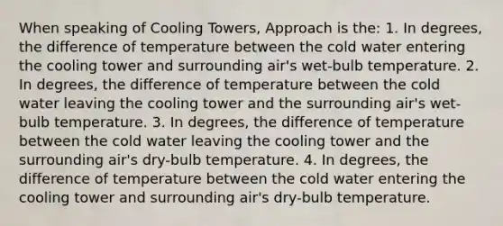 When speaking of Cooling Towers, Approach is the: 1. In degrees, the difference of temperature between the cold water entering the cooling tower and surrounding air's wet-bulb temperature. 2. In degrees, the difference of temperature between the cold water leaving the cooling tower and the surrounding air's wet-bulb temperature. 3. In degrees, the difference of temperature between the cold water leaving the cooling tower and the surrounding air's dry-bulb temperature. 4. In degrees, the difference of temperature between the cold water entering the cooling tower and surrounding air's dry-bulb temperature.