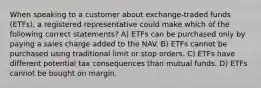 When speaking to a customer about exchange-traded funds (ETFs), a registered representative could make which of the following correct statements? A) ETFs can be purchased only by paying a sales charge added to the NAV. B) ETFs cannot be purchased using traditional limit or stop orders. C) ETFs have different potential tax consequences than mutual funds. D) ETFs cannot be bought on margin.