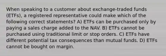 When speaking to a customer about exchange-traded funds (ETFs), a registered representative could make which of the following correct statements? A) ETFs can be purchased only by paying a sales charge added to the NAV. B) ETFs cannot be purchased using traditional limit or stop orders. C) ETFs have different potential tax consequences than mutual funds. D) ETFs cannot be bought on margin.