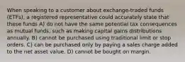 When speaking to a customer about exchange-traded funds (ETFs), a registered representative could accurately state that these funds A) do not have the same potential tax consequences as mutual funds, such as making capital gains distributions annually. B) cannot be purchased using traditional limit or stop orders. C) can be purchased only by paying a sales charge added to the net asset value. D) cannot be bought on margin.