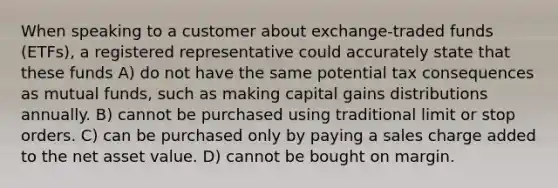 When speaking to a customer about exchange-traded funds (ETFs), a registered representative could accurately state that these funds A) do not have the same potential tax consequences as mutual funds, such as making capital gains distributions annually. B) cannot be purchased using traditional limit or stop orders. C) can be purchased only by paying a sales charge added to the net asset value. D) cannot be bought on margin.