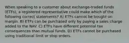 When speaking to a customer about exchange-traded funds (ETFs), a registered representative could make which of the following correct statements? A) ETFs cannot be bought on margin. B) ETFs can be purchased only by paying a sales charge added to the NAV. C) ETFs have different potential tax consequences than mutual funds. D) ETFs cannot be purchased using traditional limit or stop orders.