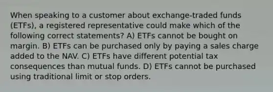 When speaking to a customer about exchange-traded funds (ETFs), a registered representative could make which of the following correct statements? A) ETFs cannot be bought on margin. B) ETFs can be purchased only by paying a sales charge added to the NAV. C) ETFs have different potential tax consequences than mutual funds. D) ETFs cannot be purchased using traditional limit or stop orders.