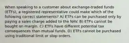 When speaking to a customer about exchange-traded funds (ETFs), a registered representative could make which of the following correct statements? A) ETFs can be purchased only by paying a sales charge added to the NAV. B) ETFs cannot be bought on margin. C) ETFs have different potential tax consequences than mutual funds. D) ETFs cannot be purchased using traditional limit or stop orders.