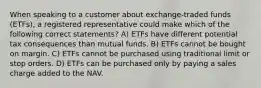 When speaking to a customer about exchange-traded funds (ETFs), a registered representative could make which of the following correct statements? A) ETFs have different potential tax consequences than mutual funds. B) ETFs cannot be bought on margin. C) ETFs cannot be purchased using traditional limit or stop orders. D) ETFs can be purchased only by paying a sales charge added to the NAV.