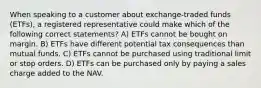 When speaking to a customer about exchange-traded funds (ETFs), a registered representative could make which of the following correct statements? A) ETFs cannot be bought on margin. B) ETFs have different potential tax consequences than mutual funds. C) ETFs cannot be purchased using traditional limit or stop orders. D) ETFs can be purchased only by paying a sales charge added to the NAV.