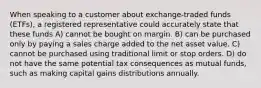 When speaking to a customer about exchange-traded funds (ETFs), a registered representative could accurately state that these funds A) cannot be bought on margin. B) can be purchased only by paying a sales charge added to the net asset value. C) cannot be purchased using traditional limit or stop orders. D) do not have the same potential tax consequences as mutual funds, such as making capital gains distributions annually.