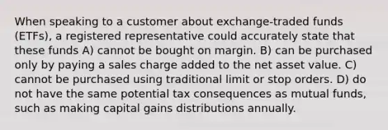 When speaking to a customer about exchange-traded funds (ETFs), a registered representative could accurately state that these funds A) cannot be bought on margin. B) can be purchased only by paying a sales charge added to the net asset value. C) cannot be purchased using traditional limit or stop orders. D) do not have the same potential tax consequences as mutual funds, such as making capital gains distributions annually.