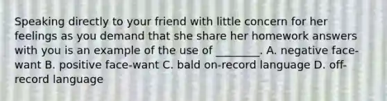 Speaking directly to your friend with little concern for her feelings as you demand that she share her homework answers with you is an example of the use of ________. A. negative face-want B. positive face-want C. bald on-record language D. off-record language