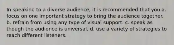 In speaking to a diverse audience, it is recommended that you a. focus on one important strategy to bring the audience together. b. refrain from using any type of visual support. c. speak as though the audience is universal. d. use a variety of strategies to reach different listeners.