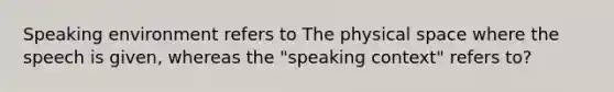 Speaking environment refers to The physical space where the speech is given, whereas the "speaking context" refers to?