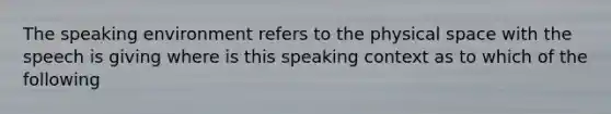 The speaking environment refers to the physical space with the speech is giving where is this speaking context as to which of the following