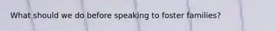 What should we do before speaking to foster families?