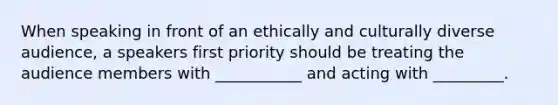 When speaking in front of an ethically and culturally diverse audience, a speakers first priority should be treating the audience members with ___________ and acting with _________.