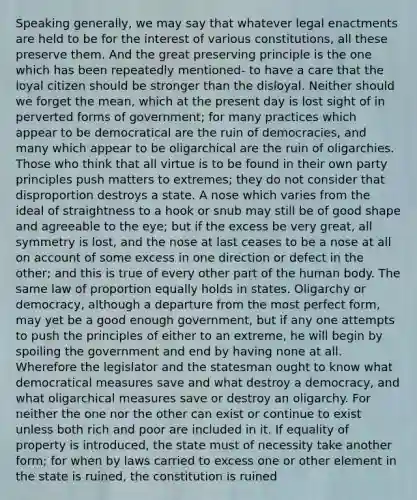 Speaking generally, we may say that whatever legal enactments are held to be for the interest of various constitutions, all these preserve them. And the great preserving principle is the one which has been repeatedly mentioned- to have a care that the loyal citizen should be stronger than the disloyal. Neither should we forget the mean, which at the present day is lost sight of in perverted forms of government; for many practices which appear to be democratical are the ruin of democracies, and many which appear to be oligarchical are the ruin of oligarchies. Those who think that all virtue is to be found in their own party principles push matters to extremes; they do not consider that disproportion destroys a state. A nose which varies from the ideal of straightness to a hook or snub may still be of good shape and agreeable to the eye; but if the excess be very great, all symmetry is lost, and the nose at last ceases to be a nose at all on account of some excess in one direction or defect in the other; and this is true of every other part of the human body. The same law of proportion equally holds in states. Oligarchy or democracy, although a departure from the most perfect form, may yet be a good enough government, but if any one attempts to push the principles of either to an extreme, he will begin by spoiling the government and end by having none at all. Wherefore the legislator and the statesman ought to know what democratical measures save and what destroy a democracy, and what oligarchical measures save or destroy an oligarchy. For neither the one nor the other can exist or continue to exist unless both rich and poor are included in it. If equality of property is introduced, the state must of necessity take another form; for when by laws carried to excess one or other element in the state is ruined, the constitution is ruined