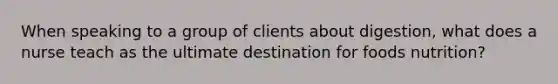 When speaking to a group of clients about digestion, what does a nurse teach as the ultimate destination for foods nutrition?