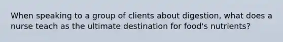 When speaking to a group of clients about digestion, what does a nurse teach as the ultimate destination for food's nutrients?
