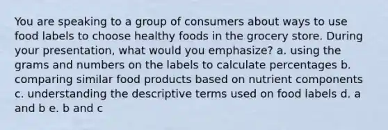 You are speaking to a group of consumers about ways to use food labels to choose healthy foods in the grocery store. During your presentation, what would you emphasize? a. using the grams and numbers on the labels to calculate percentages b. comparing similar food products based on nutrient components c. understanding the descriptive terms used on food labels d. a and b e. b and c