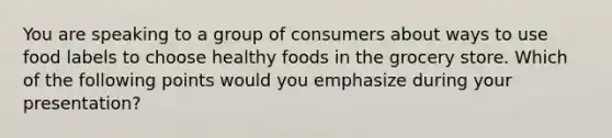 You are speaking to a group of consumers about ways to use food labels to choose healthy foods in the grocery store. Which of the following points would you emphasize during your presentation?