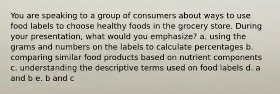 You are speaking to a group of consumers about ways to use food labels to choose healthy foods in the grocery store. During your presentation, what would you emphasize?​ a. using the grams and numbers on the labels to calculate percentages b. comparing similar food products based on nutrient components c. understanding the descriptive terms used on food labels d. a and b e. b and c