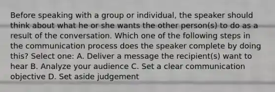 Before speaking with a group or individual, the speaker should think about what he or she wants the other person(s) to do as a result of the conversation. Which one of the following steps in <a href='https://www.questionai.com/knowledge/kTysIo37id-the-communication-process' class='anchor-knowledge'>the communication process</a> does the speaker complete by doing this? Select one: A. Deliver a message the recipient(s) want to hear B. Analyze your audience C. Set a clear communication objective D. Set aside judgement