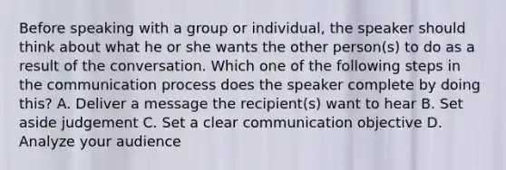 Before speaking with a group or individual, the speaker should think about what he or she wants the other person(s) to do as a result of the conversation. Which one of the following steps in the communication process does the speaker complete by doing this? A. Deliver a message the recipient(s) want to hear B. Set aside judgement C. Set a clear communication objective D. Analyze your audience