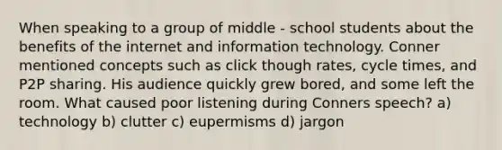 When speaking to a group of middle - school students about the benefits of the internet and information technology. Conner mentioned concepts such as click though rates, cycle times, and P2P sharing. His audience quickly grew bored, and some left the room. What caused poor listening during Conners speech? a) technology b) clutter c) eupermisms d) jargon