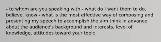 - to whom are you speaking with - what do I want them to do, believe, know - what is the most effective way of composing and presenting my speech to accomplish the aim think in advance about the audience's background and interests, level of knowledge, attitudes toward your topic